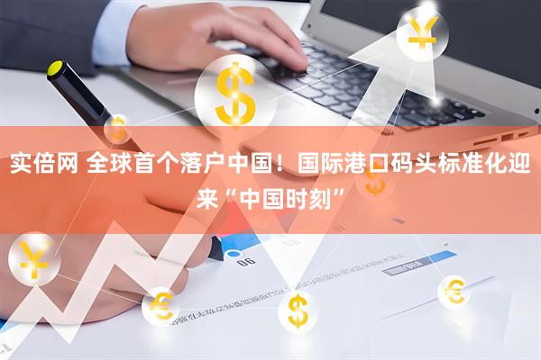 实倍网 全球首个落户中国！国际港口码头标准化迎来“中国时刻”