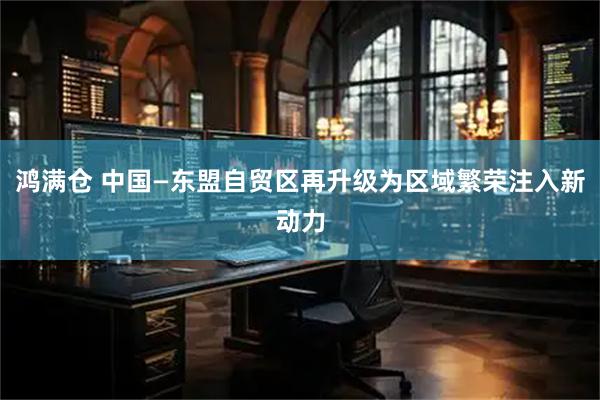 鸿满仓 中国—东盟自贸区再升级为区域繁荣注入新动力