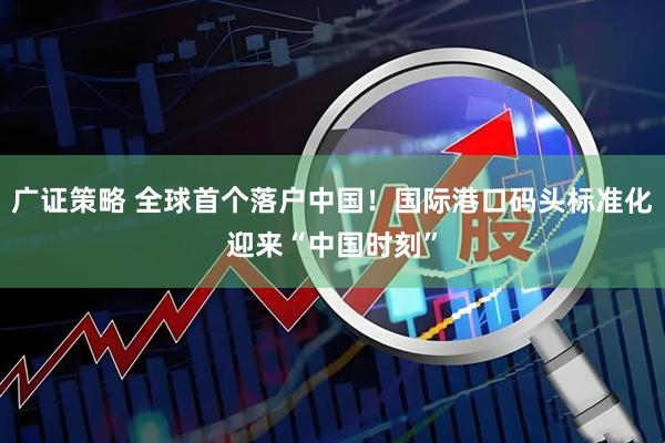 广证策略 全球首个落户中国！国际港口码头标准化迎来“中国时刻”
