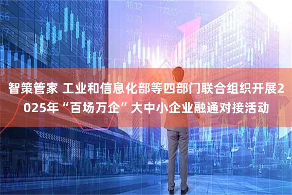 智策管家 工业和信息化部等四部门联合组织开展2025年“百场万企”大中小企业融通对接活动