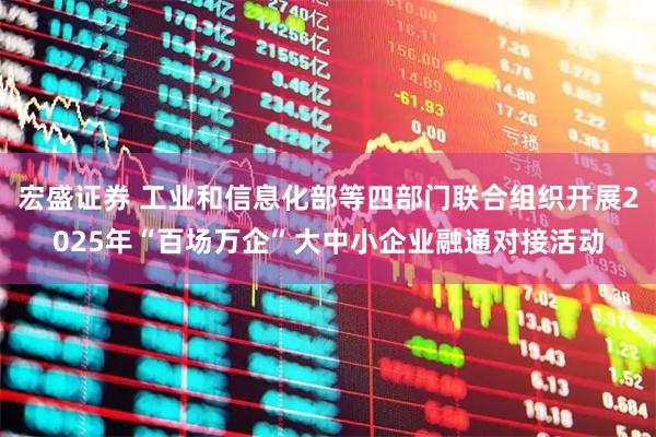 宏盛证券 工业和信息化部等四部门联合组织开展2025年“百场万企”大中小企业融通对接活动