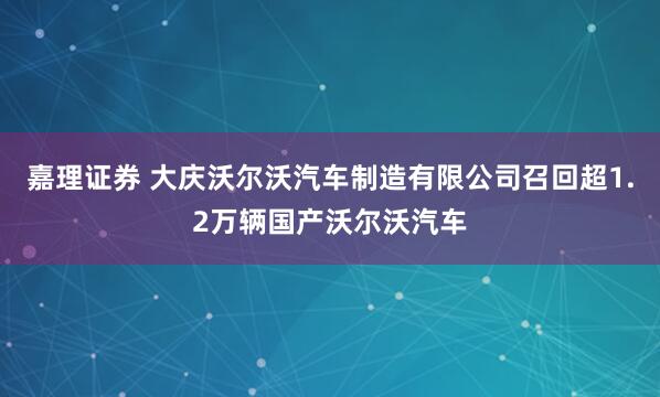 嘉理证券 大庆沃尔沃汽车制造有限公司召回超1.2万辆国产沃尔沃汽车