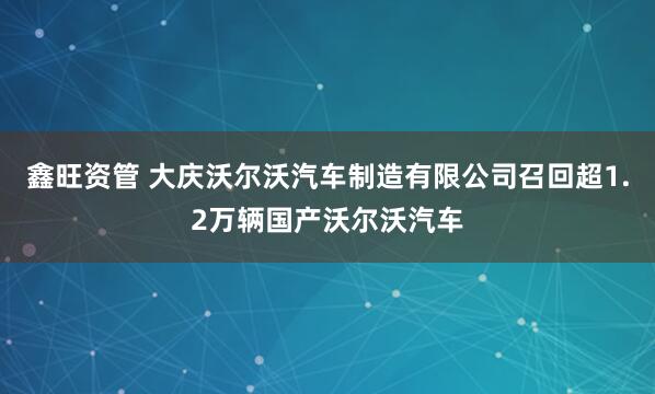 鑫旺资管 大庆沃尔沃汽车制造有限公司召回超1.2万辆国产沃尔沃汽车