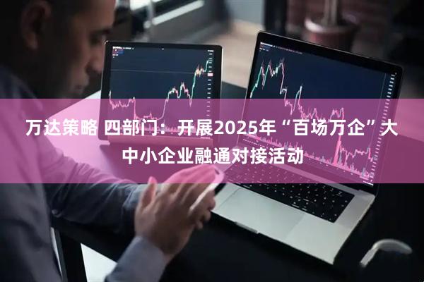 万达策略 四部门：开展2025年“百场万企”大中小企业融通对接活动