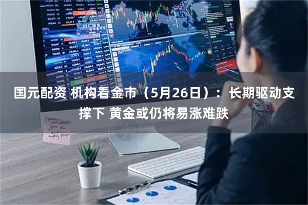 国元配资 机构看金市（5月26日）：长期驱动支撑下 黄金或仍将易涨难跌