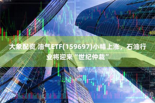 大象配资 油气ETF(159697)小幅上涨，石油行业将迎来“世纪仲裁”