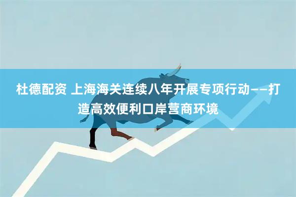 杜德配资 上海海关连续八年开展专项行动——打造高效便利口岸营商环境