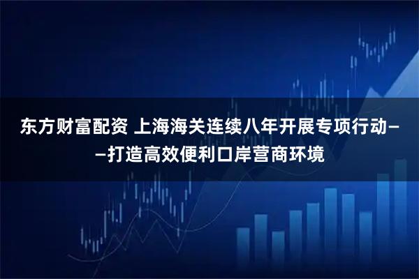 东方财富配资 上海海关连续八年开展专项行动——打造高效便利口岸营商环境