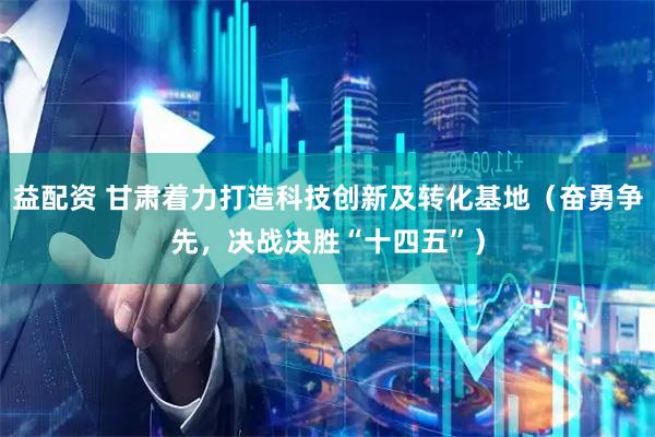 益配资 甘肃着力打造科技创新及转化基地（奋勇争先，决战决胜“十四五”）