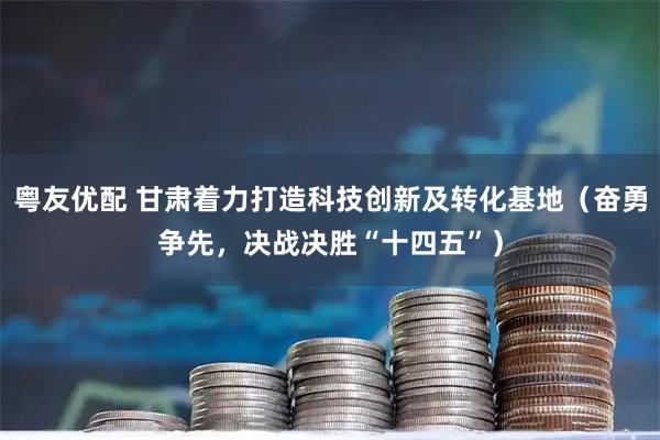 粤友优配 甘肃着力打造科技创新及转化基地（奋勇争先，决战决胜“十四五”）