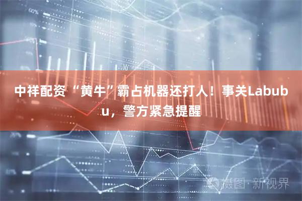中祥配资 “黄牛”霸占机器还打人！事关Labubu，警方紧急提醒