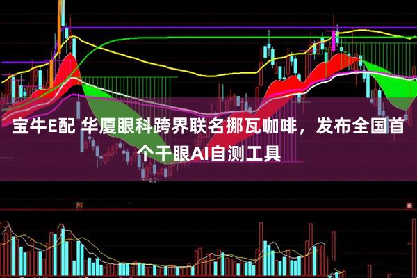 宝牛E配 华厦眼科跨界联名挪瓦咖啡，发布全国首个干眼AI自测工具
