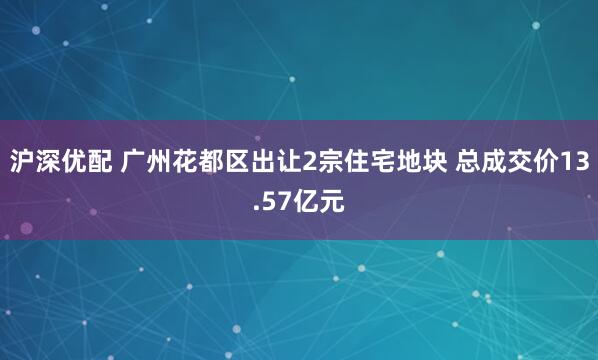 沪深优配 广州花都区出让2宗住宅地块 总成交价13.57亿元