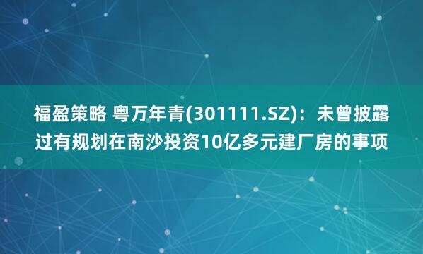 福盈策略 粤万年青(301111.SZ)：未曾披露过有规划在南沙投资10亿多元建厂房的事项