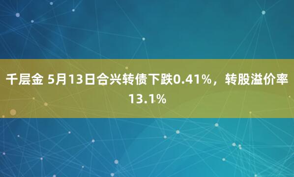 千层金 5月13日合兴转债下跌0.41%，转股溢价率13.1%