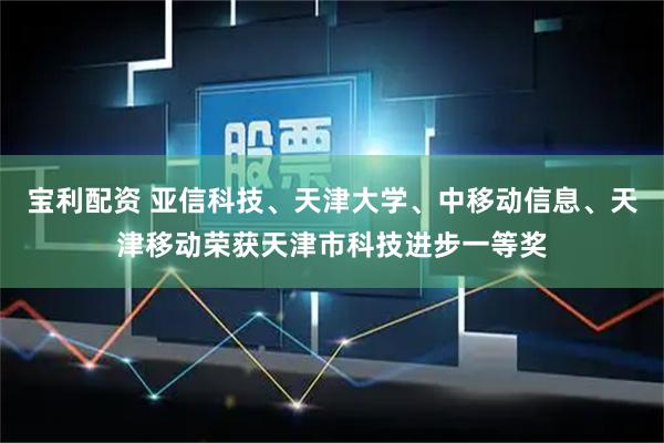 宝利配资 亚信科技、天津大学、中移动信息、天津移动荣获天津市科技进步一等奖