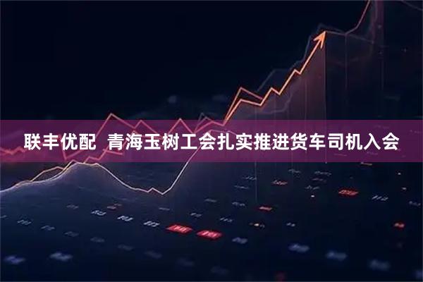 联丰优配  青海玉树工会扎实推进货车司机入会