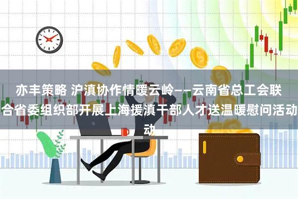 亦丰策略 沪滇协作情暖云岭——云南省总工会联合省委组织部开展上海援滇干部人才送温暖慰问活动