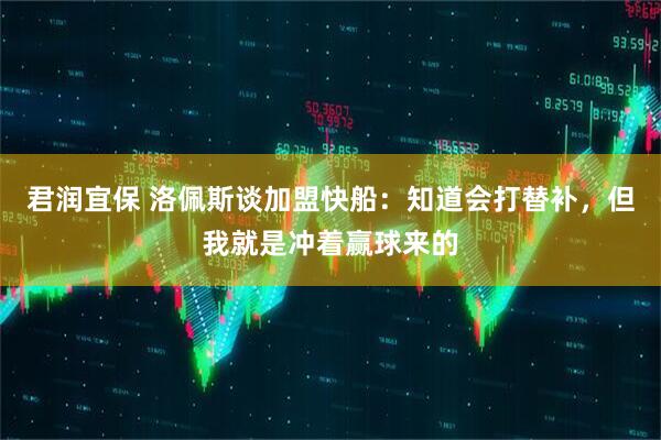 君润宜保 洛佩斯谈加盟快船：知道会打替补，但我就是冲着赢球来的