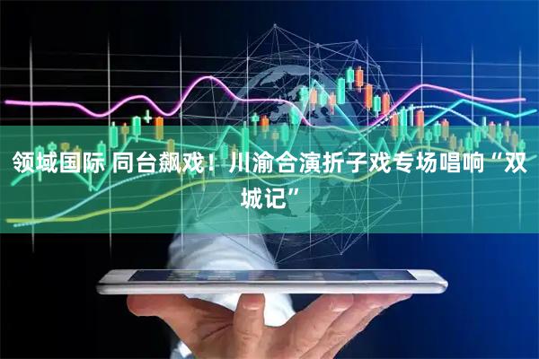 领域国际 同台飙戏！川渝合演折子戏专场唱响“双城记”