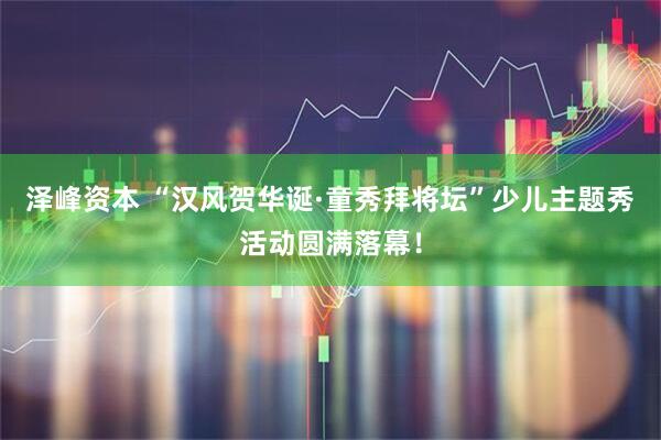 泽峰资本 “汉风贺华诞·童秀拜将坛”少儿主题秀活动圆满落幕！