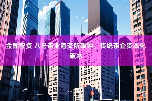 金鼎配资 八马茶业港交所敲钟,传统茶企资本化破冰