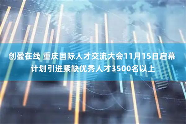 创盈在线 重庆国际人才交流大会11月15日启幕 计划引进紧缺优秀人才3500名以上