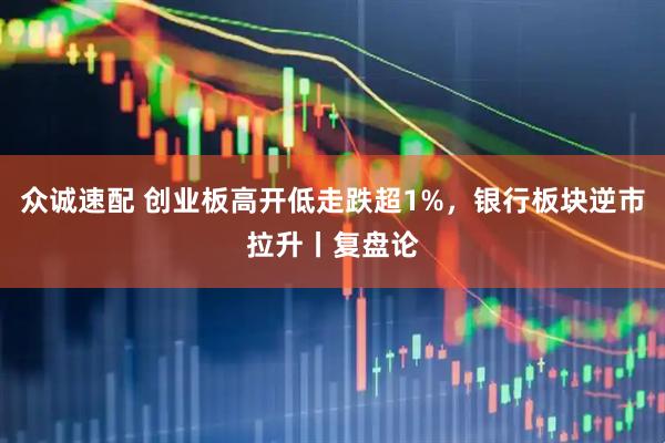 众诚速配 创业板高开低走跌超1%,银行板块逆市拉升丨复盘论