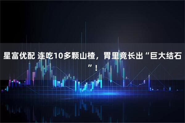 星富优配 连吃10多颗山楂，胃里竟长出“巨大结石”！