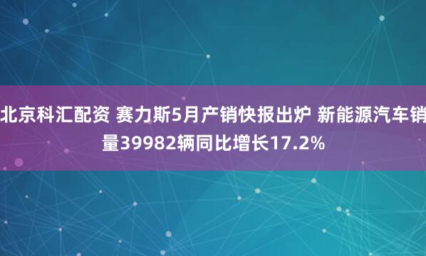 北京科汇配资 赛力斯5月产销快报出炉 新能源汽车销量39982辆同比增长17.2%