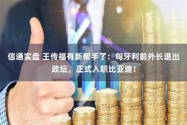 信通实盘 王传福有新帮手了:匈牙利前外长退出政坛,正式入职比亚迪!