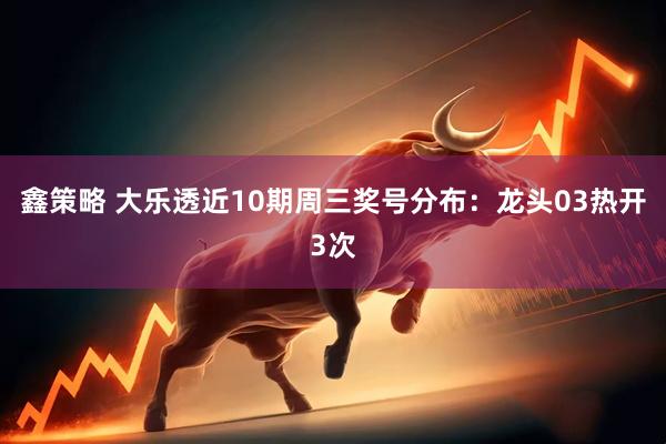 鑫策略 大乐透近10期周三奖号分布：龙头03热开3次