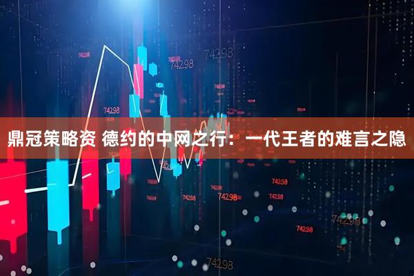 鼎冠策略资 德约的中网之行：一代王者的难言之隐