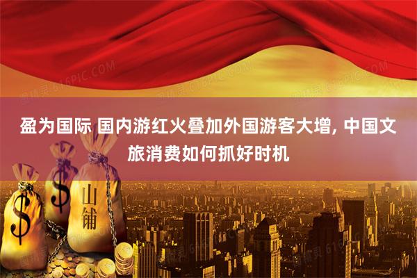 盈为国际 国内游红火叠加外国游客大增, 中国文旅消费如何抓好时机